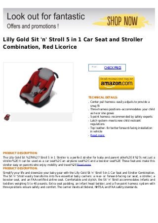Lilly Gold Sit 'n' Stroll 5 in 1 Car Seat and Stroller
Combination, Red Licorice
Price :
CHECKPRICE
TECHNICAL DETAILS:
Center pull harness- easily adjusts to provide aq
snug fit
Three harness positions- accommodates your childq
as he or she grows
5-point harness- recommended by safety expertsq
Latch system- meets new child restraintq
regulations
Top leather- for better forward-facing installationq
in vehicle
Read moreq
PRODUCT DESCRIPTION:
The Lilly Gold Sit %27N%27 Stroll 5 in 1 Stroller is a perfect stroller for baby and parent alike%2E It%27s not just a
stroller%2E It can be used as a car seat%2C an airplane seat%2C and a booster seat%2E These features make this
stroller easy on parents who enjoy mobility and travel%2E Read more
PRODUCT DESCRIPTION:
Simplify your life and downsize your baby gear with the Lilly Gold Sit 'n' Stroll 5-in-1 Car Seat and Stroller Combination.
The Sit 'n' Stroll easily transforms into five essential baby carriers: a rear- or forward-facing car seat, a stroller, a
booster seat, and an FAA-certified airline seat. Comfortable and stylish, the Sit 'n' Stroll accommodates infants and
toddlers weighing 5 to 40 pounds. Extra seat padding, an infant head bolster, and a five-point harness system with
three positions ensure safety and comfort. The carrier meets all federal, NHTSA, and FAA safety standards.
 