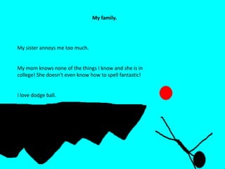 STICKMAN RANDOMNESS
Hobbies andMy family.
favorites.
A very inappropriate video on you tube
I am going to be taking karate soon.
My sister annoys me too much.
My mom knows none of the things I know and she is in
college! She doesn't even know how to spell fantastic!
I love dodge ball.