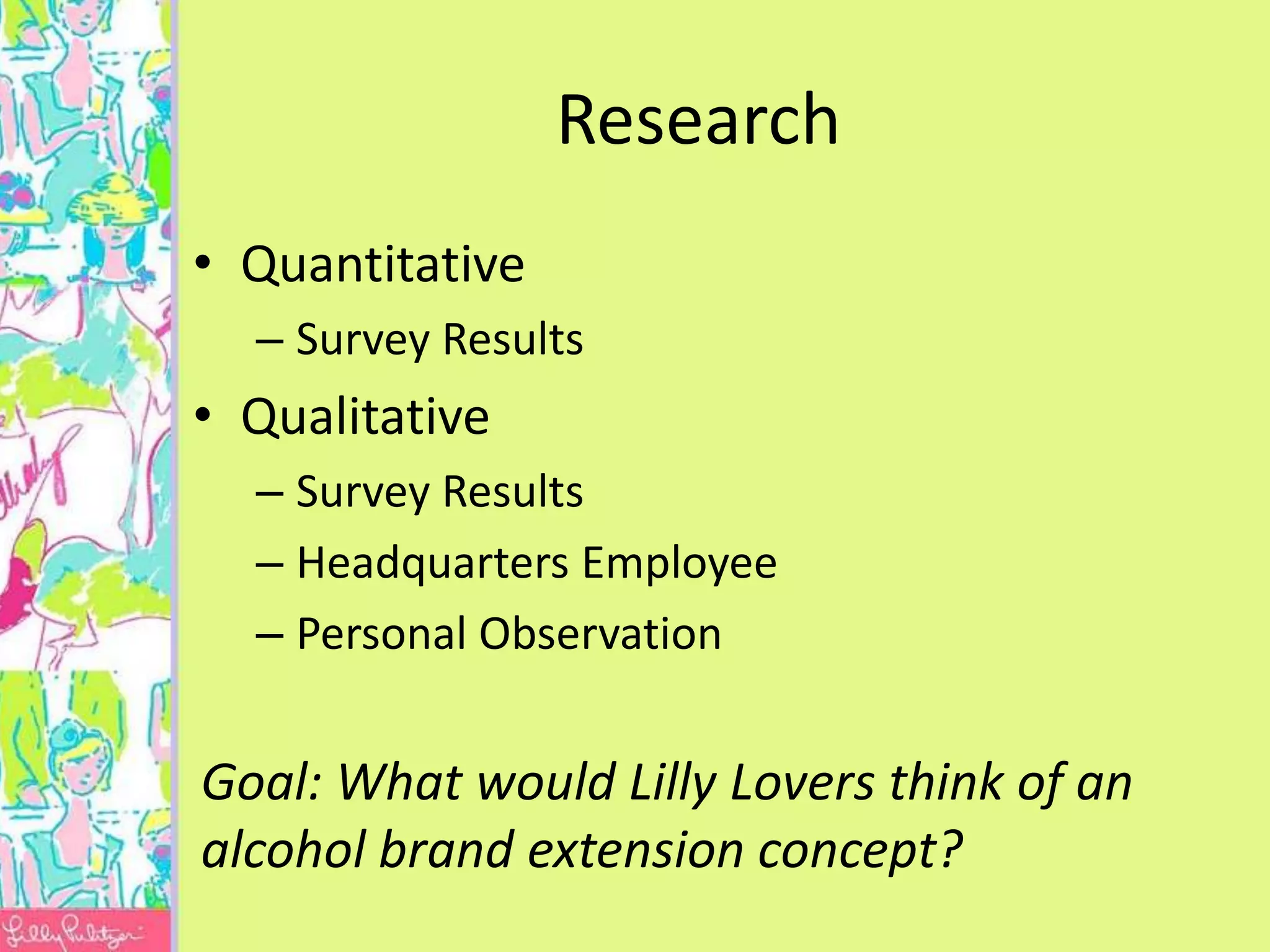 Research
• Quantitative
  – Survey Results
• Qualitative
  – Survey Results
  – Headquarters Employee
  – Personal Observation


Goal: What would Lilly Lovers think of an
alcohol brand extension concept?
 