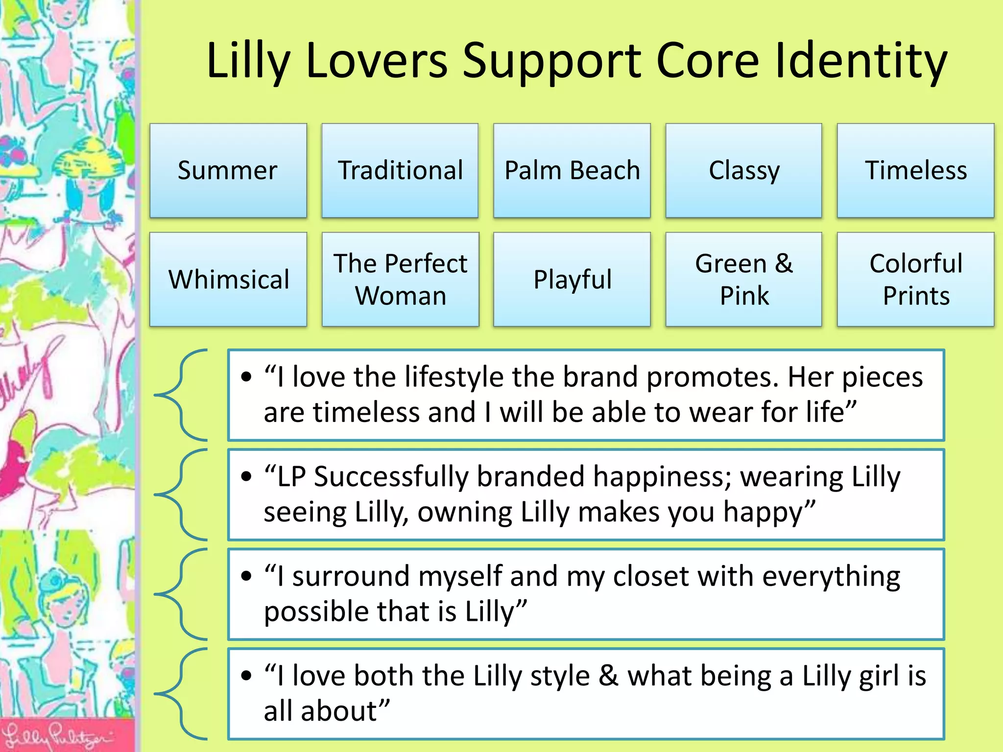 Lilly Lovers Support Core Identity
Summer       Traditional   Palm Beach        Classy       Timeless


             The Perfect                    Green &        Colorful
Whimsical                     Playful
              Woman                           Pink          Prints

     • “I love the lifestyle the brand promotes. Her pieces
       are timeless and I will be able to wear for life”

     • “LP Successfully branded happiness; wearing Lilly
       seeing Lilly, owning Lilly makes you happy”

     • “I surround myself and my closet with everything
       possible that is Lilly”

     • “I love both the Lilly style & what being a Lilly girl is
       all about”
 