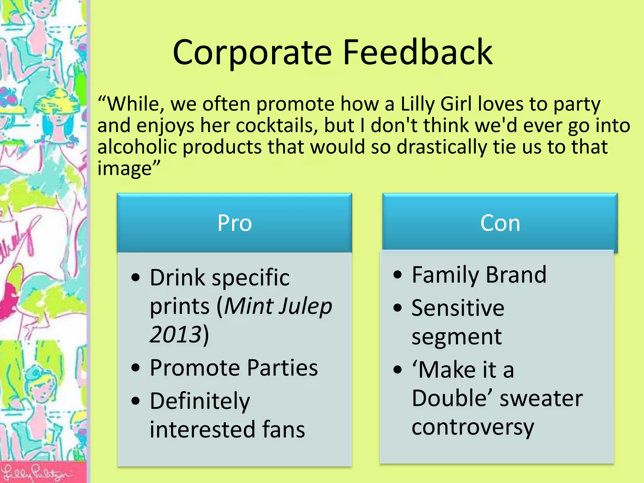Corporate Feedback
“While, we often promote how a Lilly Girl loves to party
and enjoys her cocktails, but I don't think we'd ever go into
alcoholic products that would so drastically tie us to that
image”

             Pro                           Con

   • Drink specific              • Family Brand
     prints (Mint Julep          • Sensitive
     2013)                         segment
   • Promote Parties             • ‘Make it a
   • Definitely                    Double’ sweater
     interested fans               controversy
 