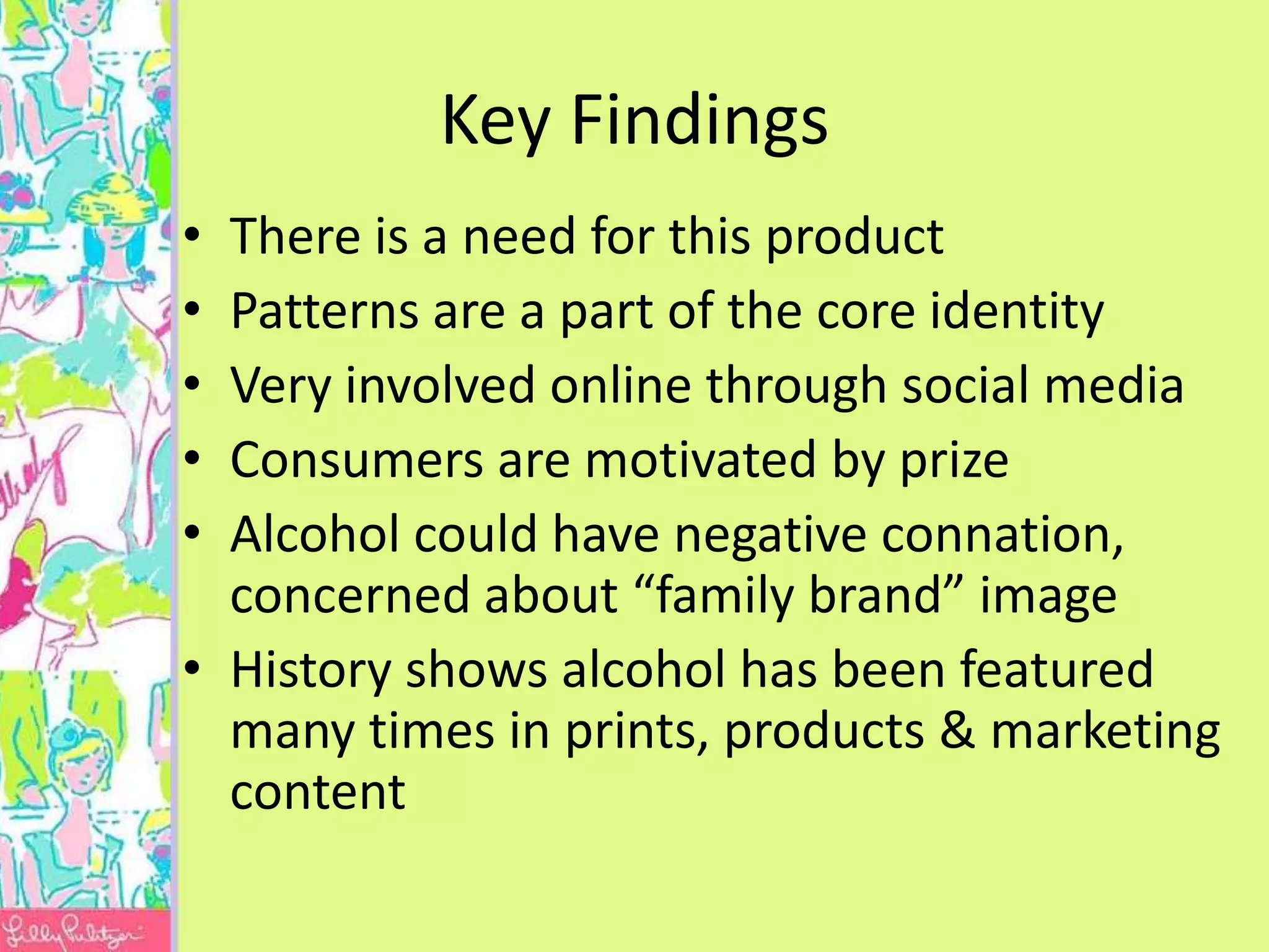 Key Findings
• There is a need for this product
• Patterns are a part of the core identity
• Very involved online through social media
• Consumers are motivated by prize
• Alcohol could have negative connation,
  concerned about “family brand” image
• History shows alcohol has been featured
  many times in prints, products & marketing
  content
 