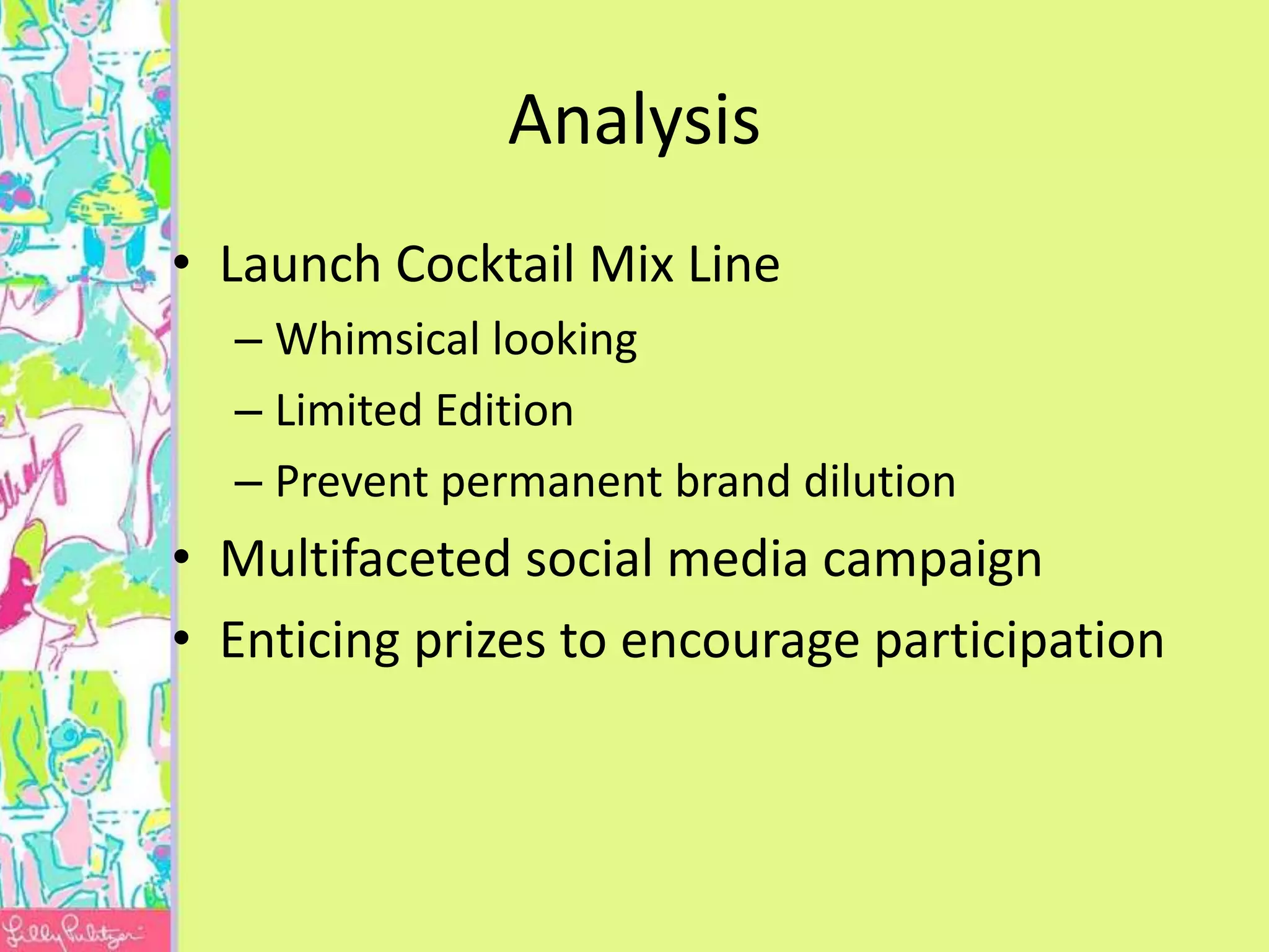 Analysis
• Launch Cocktail Mix Line
  – Whimsical looking
  – Limited Edition
  – Prevent permanent brand dilution
• Multifaceted social media campaign
• Enticing prizes to encourage participation
 