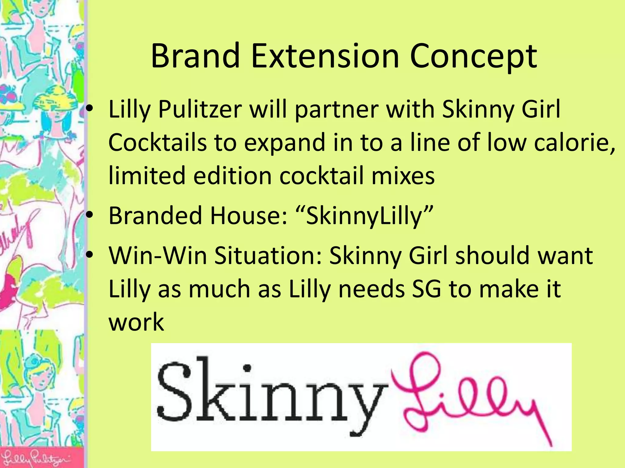 Brand Extension Concept
• Lilly Pulitzer will partner with Skinny Girl
  Cocktails to expand in to a line of low calorie,
  limited edition cocktail mixes
• Branded House: “SkinnyLilly”
• Win-Win Situation: Skinny Girl should want
  Lilly as much as Lilly needs SG to make it
  work
 