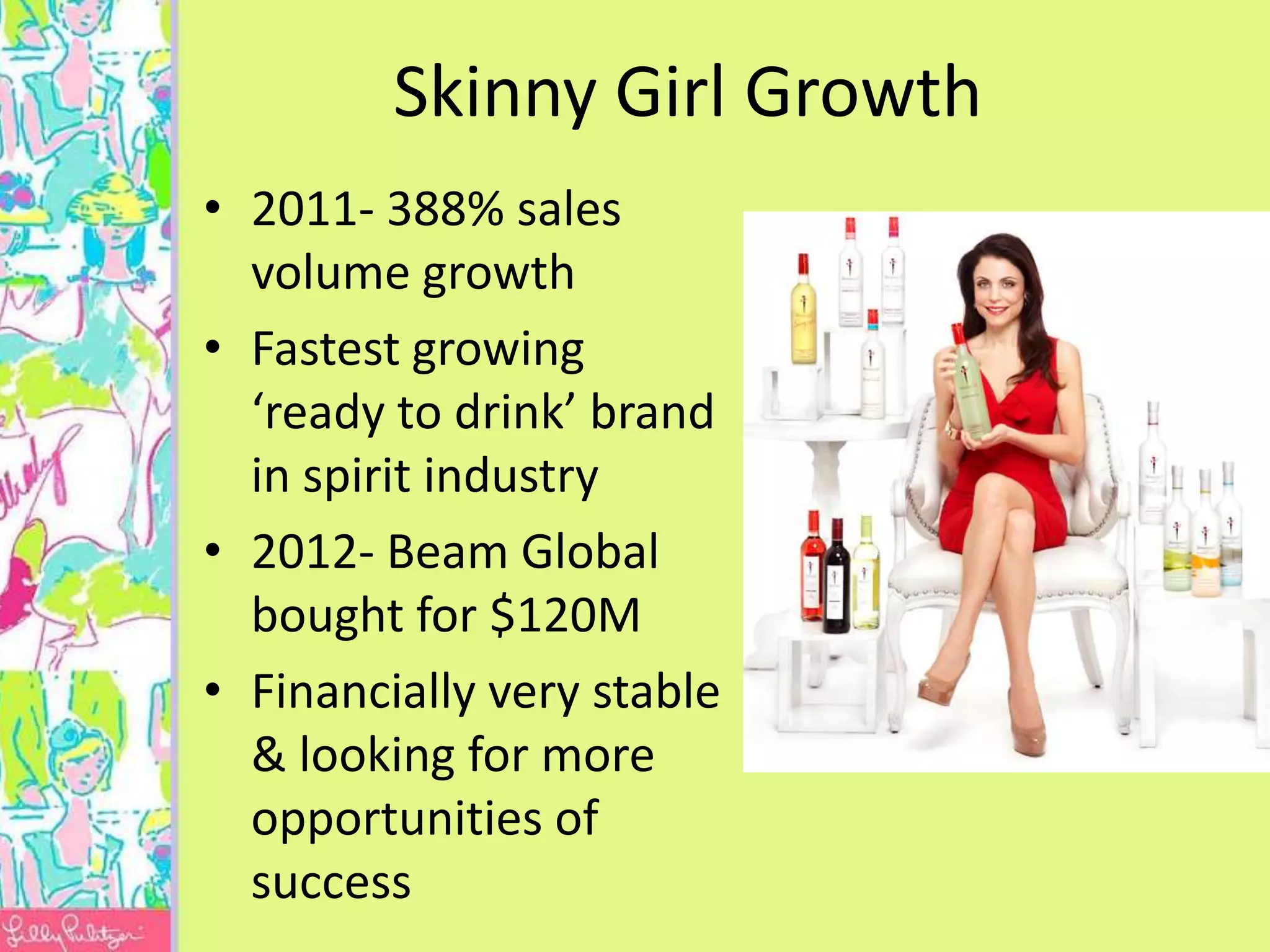 Skinny Girl Growth
• 2011- 388% sales
  volume growth
• Fastest growing
  ‘ready to drink’ brand
  in spirit industry
• 2012- Beam Global
  bought for $120M
• Financially very stable
  & looking for more
  opportunities of
  success
 