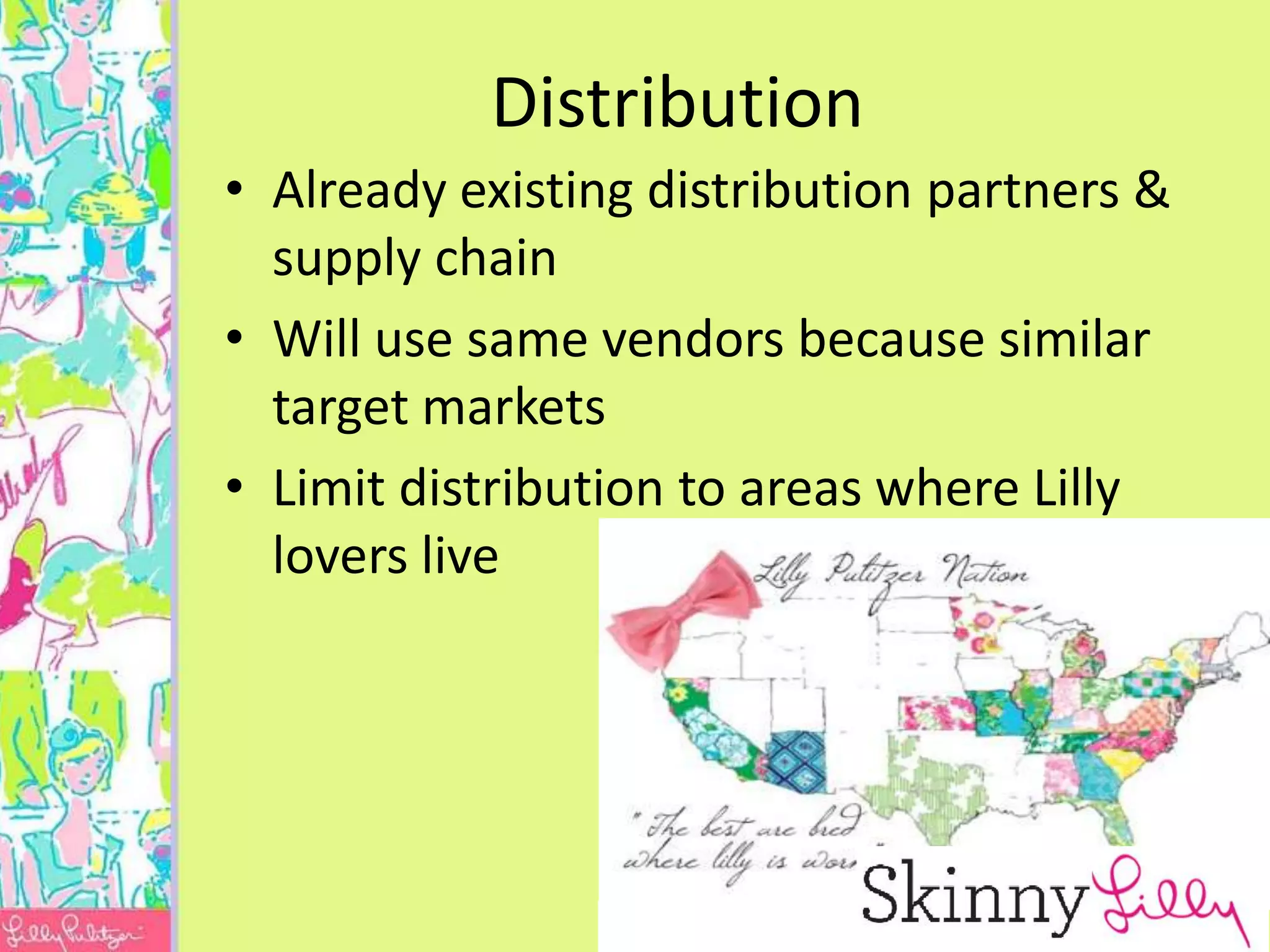 Distribution
• Already existing distribution partners &
  supply chain
• Will use same vendors because similar
  target markets
• Limit distribution to areas where Lilly
  lovers live
 