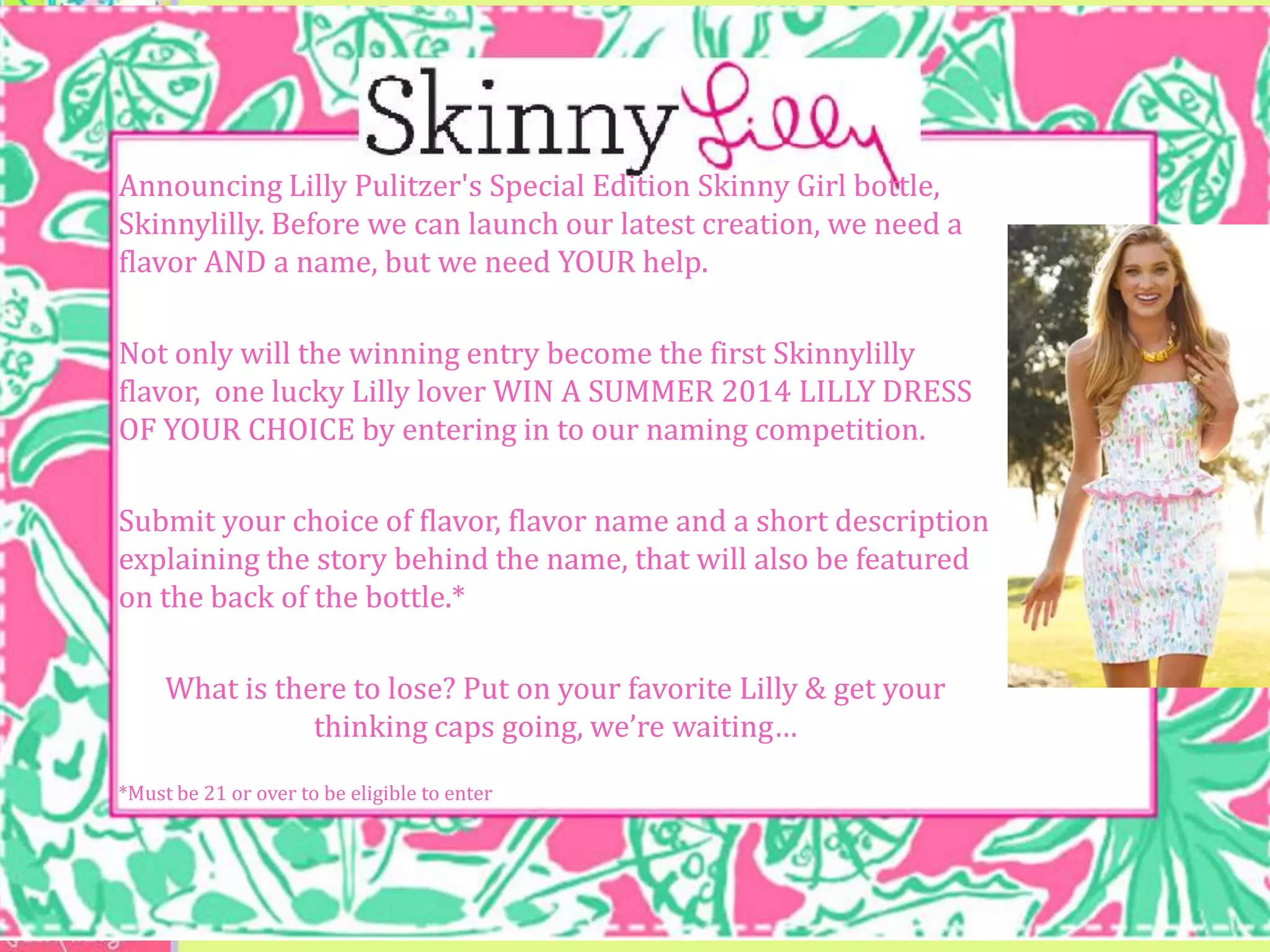 Announcing Lilly Pulitzer's Special Edition Skinny Girl bottle,
Skinnylilly. Before we can launch our latest creation, we need a
flavor AND a name, but we need YOUR help.

Not only will the winning entry become the first Skinnylilly
flavor, one lucky Lilly lover WIN A SUMMER 2014 LILLY DRESS
OF YOUR CHOICE by entering in to our naming competition.

Submit your choice of flavor, flavor name and a short description
explaining the story behind the name, that will also be featured
on the back of the bottle.*

     What is there to lose? Put on your favorite Lilly & get your
                thinking caps going, we’re waiting…
*Must be 21 or over to be eligible to enter
 
