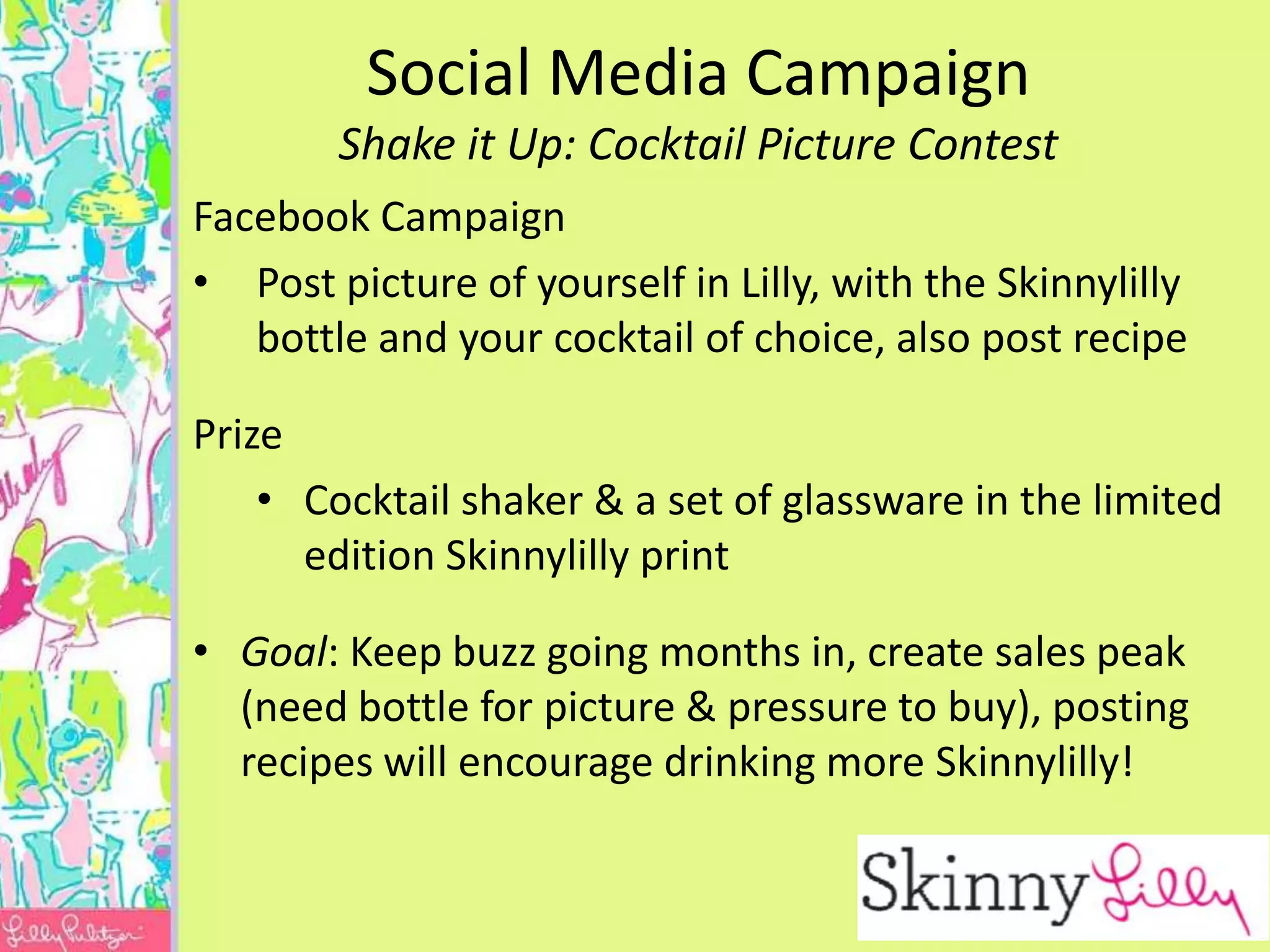 Social Media Campaign
        Shake it Up: Cocktail Picture Contest
Facebook Campaign
• Post picture of yourself in Lilly, with the Skinnylilly
   bottle and your cocktail of choice, also post recipe

Prize
    • Cocktail shaker & a set of glassware in the limited
      edition Skinnylilly print

• Goal: Keep buzz going months in, create sales peak
  (need bottle for picture & pressure to buy), posting
  recipes will encourage drinking more Skinnylilly!
 
