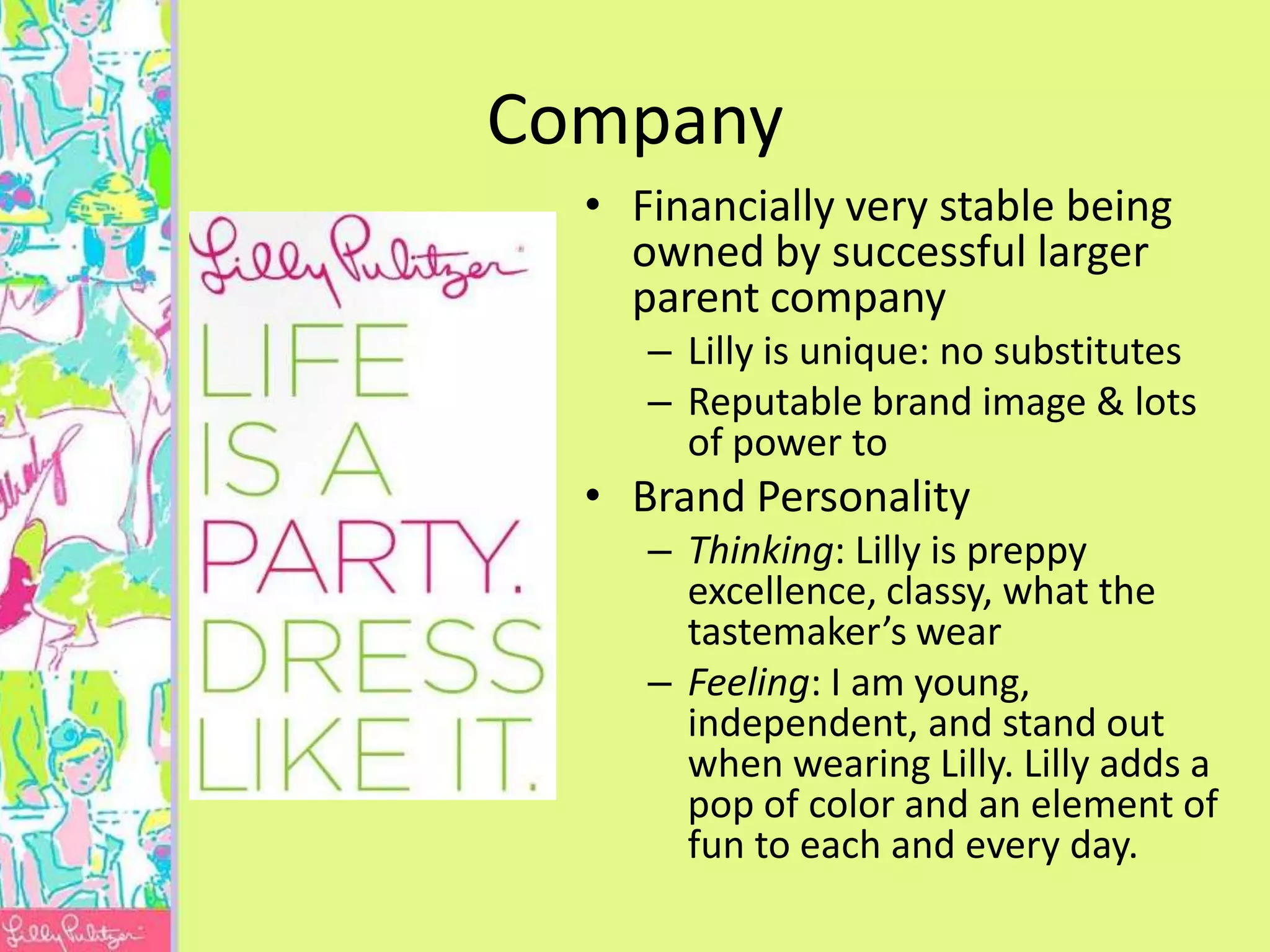 Company
  • Financially very stable being
    owned by successful larger
    parent company
     – Lilly is unique: no substitutes
     – Reputable brand image & lots
       of power to
  • Brand Personality
     – Thinking: Lilly is preppy
       excellence, classy, what the
       tastemaker’s wear
     – Feeling: I am young,
       independent, and stand out
       when wearing Lilly. Lilly adds a
       pop of color and an element of
       fun to each and every day.
 