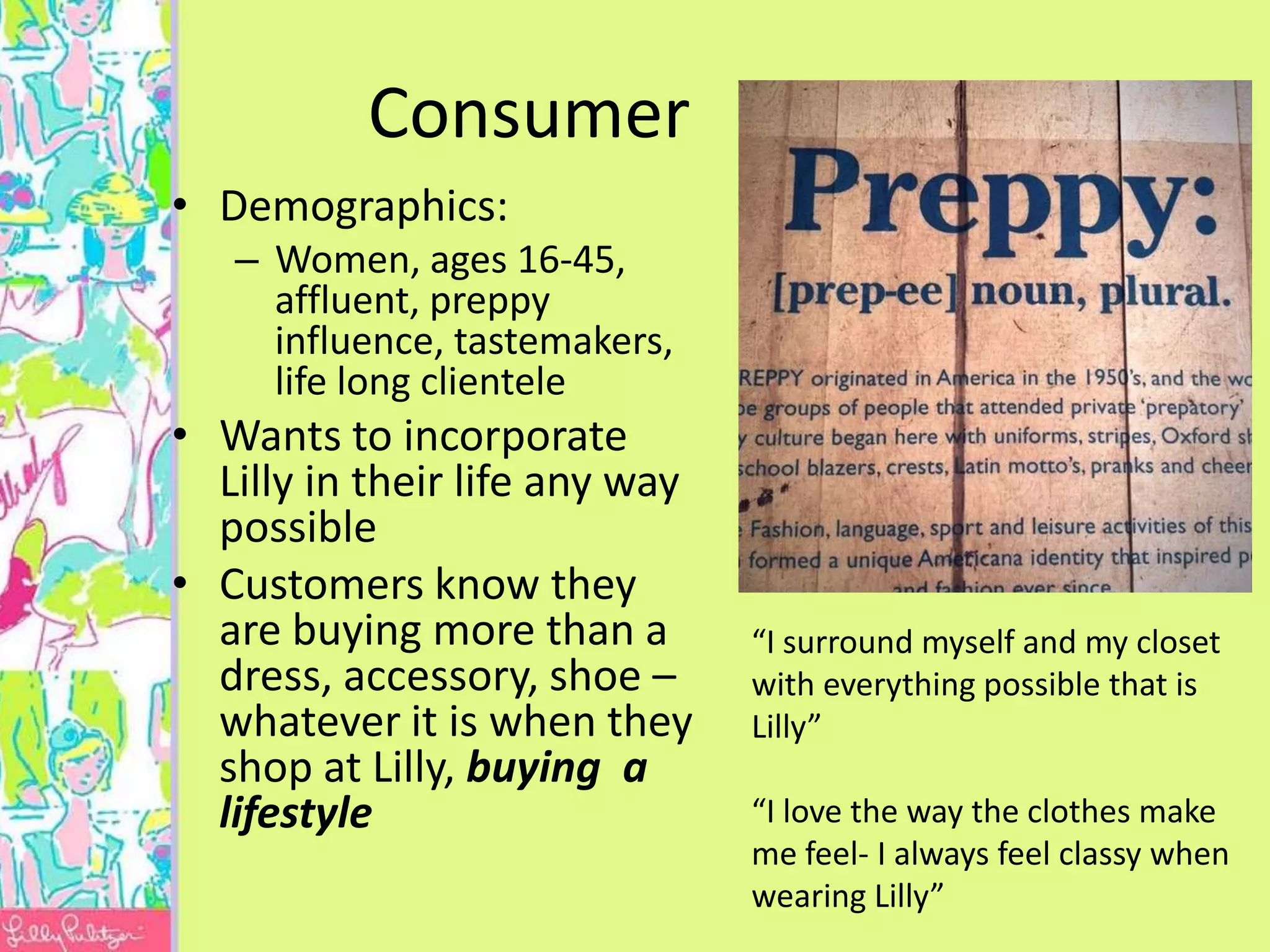 Consumer
• Demographics:
   – Women, ages 16-45,
     affluent, preppy
     influence, tastemakers,
     life long clientele
• Wants to incorporate
  Lilly in their life any way
  possible
• Customers know they
  are buying more than a        “I surround myself and my closet
  dress, accessory, shoe –      with everything possible that is
  whatever it is when they      Lilly”
  shop at Lilly, buying a
  lifestyle                     “I love the way the clothes make
                                me feel- I always feel classy when
                                wearing Lilly”
 