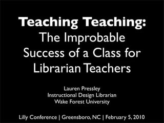 Teaching Teaching:
    The Improbable
 Success of a Class for
   Librarian Teachers
                  Lauren Pressley
           Instructional Design Librarian
              Wake Forest University

Lilly Conference | Greensboro, NC | February 5, 2010
 