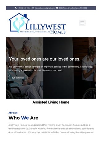  +1 832 840 9456  lillywesthomes@gmail.com  4935 Alaina Drive, Rosharon, TX 77583

Your loved ones are our loved ones.
We believe that senior caring is an important service to the community. It is our way
of showing appreciation for their lifetime of hard work
OUR SERVICES
Assisted Living Home
About us
Who We Are
At Lillywest Homes, we understand that moving away from one’s home could be a
difficult decision. So, we work with you to make the transition smooth and easy for you
& your loved ones. We want our residents to feel at home, allowing them the greatest
 
