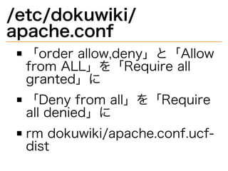 /etc/dokuwiki/
apache.conf
「order�allow,deny」と「Allow�
from�ALL」を「Require�all�
granted」に
「Deny�from�all」を「Require�
all�denied」に
rm�dokuwiki/apache.conf.ucf-
dist
 