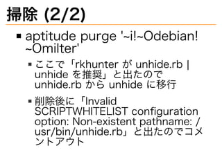 掃除�(2/2)
aptitude�purge�'~i!~Odebian!
~Omilter'
ここで「rkhunter�が�unhide.rb�|�
unhide�を推奨」と出たので�
unhide.rb�から�unhide�に移⾏
削除後に「Invalid�
SCRIPTWHITELIST�conﬁguration�
option:�Non-existent�pathname:�/
usr/bin/unhide.rb」と出たのでコメ
ントアウト
 