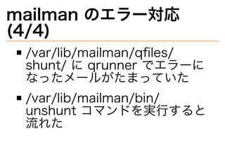 mailman�のエラー対応�
(4/4)
/var/lib/mailman/qﬁles/
shunt/�に�qrunner�でエラーに
なったメールがたまっていた
/var/lib/mailman/bin/
unshunt�コマンドを実⾏すると
流れた
 