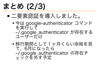 まとめ�(2/3)
⼆要素認証を導⼊しました。
今は�google-authenticator�コマンド
を実⾏して�
~/.google̲authenticator�が存在する
ユーザーだけ
移⾏期間として１ヶ⽉くらい余裕を⾒
て、6⽉になったら�
~/.google̲authenticator�の存在チ
ェックを外す予定
 