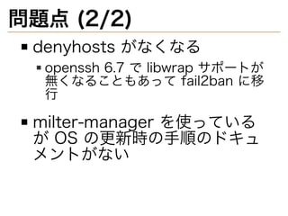 問題点�(2/2)
denyhosts�がなくなる
openssh�6.7�で�libwrap�サポートが
無くなることもあって�fail2ban�に移
⾏
milter-manager�を使っている
が�OS�の更新時の⼿順のドキュ
メントがない
 
