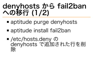 denyhosts�から�fail2ban�
への移⾏�(1/2)
aptitude�purge�denyhosts
aptitude�install�fail2ban
/etc/hosts.deny�の�
denyhosts�で追加された⾏を削
除
 