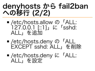 denyhosts�から�fail2ban�
への移⾏�(2/2)
/etc/hosts.allow�の「ALL:�
127.0.0.1�[::1]」に「sshd:�
ALL」を追加
/etc/hosts.deny�の「ALL�
EXCEPT�sshd:�ALL」を削除
/etc/hosts.deny�に「ALL:�
ALL」を設定
 