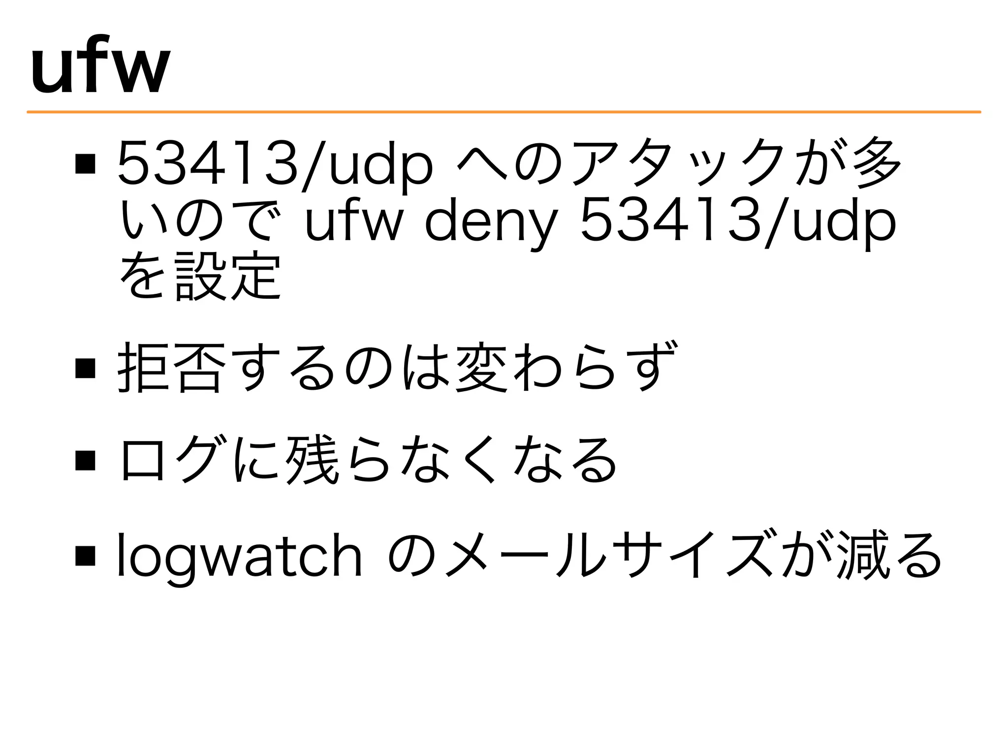 ufw
53413/udp�へのアタックが多
いので�ufw�deny�53413/udp�
を設定
拒否するのは変わらず
ログに残らなくなる
logwatch�のメールサイズが減る
 