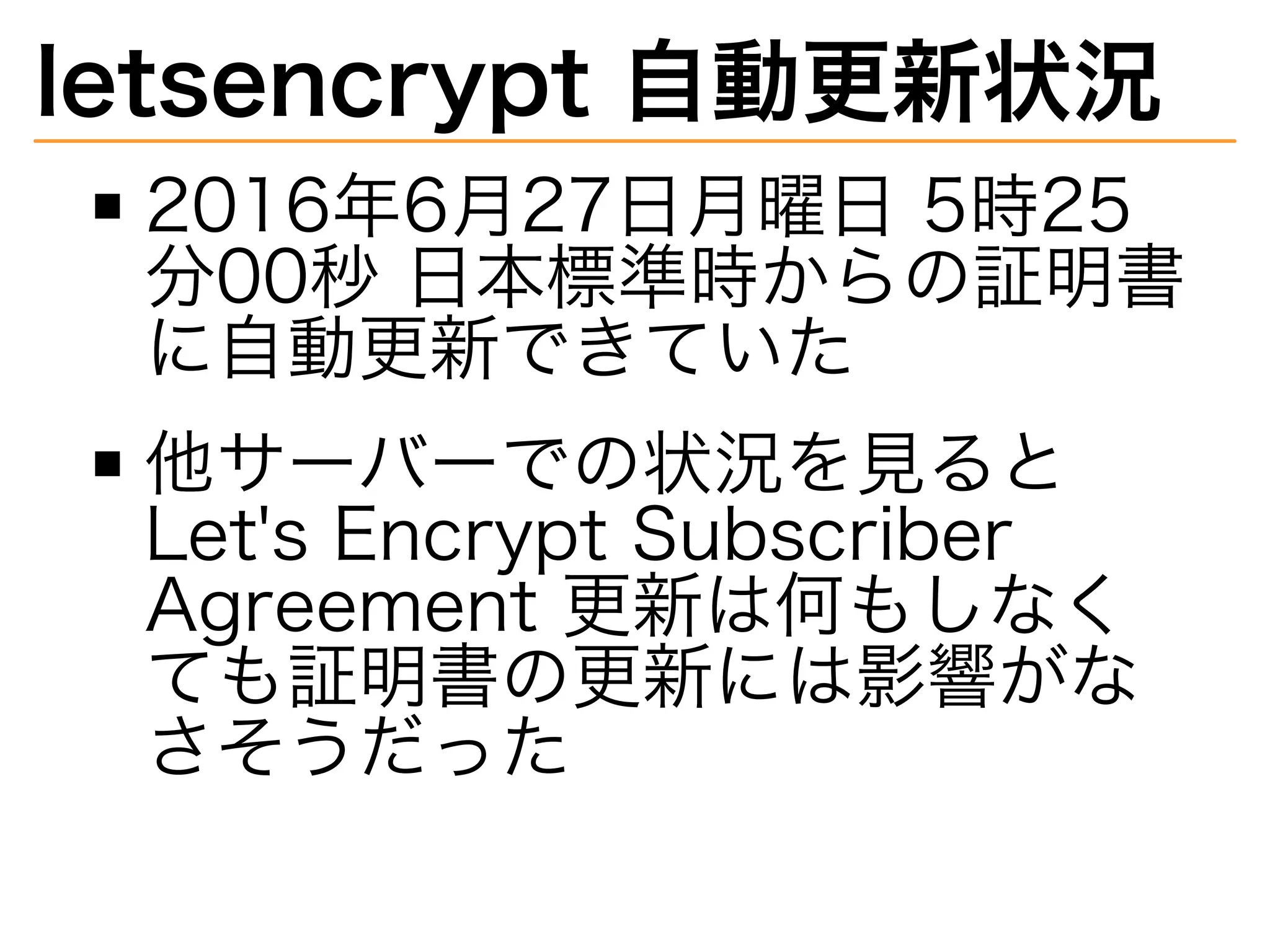 letsencrypt�自動更新状況
2016年6⽉27⽇⽉曜⽇�5時25
分00秒�⽇本標準時からの証明書
に自動更新できていた
他サーバーでの状況を⾒ると�
Let's�Encrypt�Subscriber�
Agreement�更新は何もしなく
ても証明書の更新には影響がな
さそうだった
 