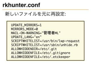 rkhunter.conf
新しいファイルを元に再設定:
UPDATE_MIRRORS=1
MIRRORS_MODE=0
MAIL-ON-WARNING="管理者ML"
UPDATE_LANG="en"
SCRIPTWHITELIST=/usr/bin/lwp-request
SCRIPTWHITELIST=/usr/sbin/unhide.rb
ALLOWHIDDENDIR=/etc/.git
ALLOWHIDDENFILE=/etc/.gitignore
ALLOWHIDDENFILE=/etc/.etckeeper
 