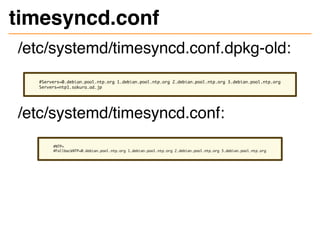 timesyncd.conf
/etc/systemd/timesyncd.conf.dpkg-old:
#Servers=0.debian.pool.ntp.org 1.debian.pool.ntp.org 2.debian.pool.ntp.org 3.debian.pool.ntp.org
Servers=ntp1.sakura.ad.jp
/etc/systemd/timesyncd.conf:
#NTP=
#FallbackNTP=0.debian.pool.ntp.org 1.debian.pool.ntp.org 2.debian.pool.ntp.org 3.debian.pool.ntp.org
 