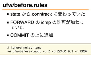 ufw/before.rules
state から conntrack に変わっていた
FORWARD の icmp の許可が加わっ
ていた
COMMIT の上に追加
# ignore noisy igmp
-A ufw-before-input -p 2 -d 224.0.0.1 -j DROP
 