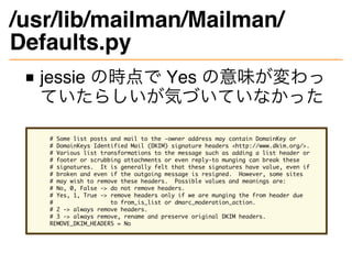 /usr/lib/mailman/Mailman/
Defaults.py
jessie の時点で Yes の意味が変わっ
ていたらしいが気づいていなかった
# Some list posts and mail to the -owner address may contain DomainKey or
# DomainKeys Identified Mail (DKIM) signature headers <http://www.dkim.org/>.
# Various list transformations to the message such as adding a list header or
# footer or scrubbing attachments or even reply-to munging can break these
# signatures. It is generally felt that these signatures have value, even if
# broken and even if the outgoing message is resigned. However, some sites
# may wish to remove these headers. Possible values and meanings are:
# No, 0, False -> do not remove headers.
# Yes, 1, True -> remove headers only if we are munging the from header due
# to from_is_list or dmarc_moderation_action.
# 2 -> always remove headers.
# 3 -> always remove, rename and preserve original DKIM headers.
REMOVE_DKIM_HEADERS = No
 