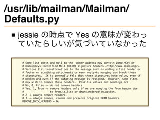 /usr/lib/mailman/Mailman/
Defaults.py
jessie の時点で Yes の意味が変わっ
ていたらしいが気づいていなかった
# Some list posts and mail to the -owner ad...