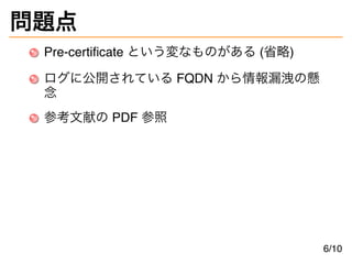 問題点
Pre-certificate という変なものがある (省略)
ログに公開されている FQDN から情報漏洩の懸
念
参考文献の PDF 参照
6/10
 