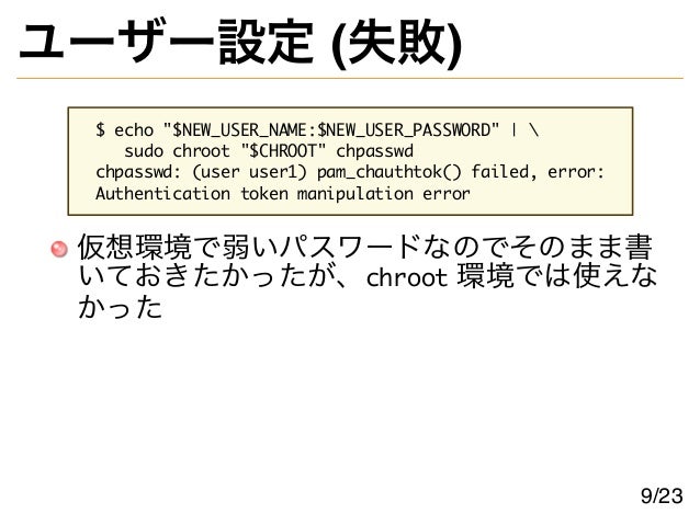 ユーザー設定 (失敗)
$ echo "$NEW_USER_NAME:$NEW_USER_PASSWORD" | 
sudo chroot "$CHROOT" chpasswd
chpasswd: (user user1) pam_chauthtok() failed, error:
Authentication token manipulation error
仮想環境で弱いパスワードなのでそのまま書
いておきたかったが、chroot 環境では使えな
かった
9/23
 