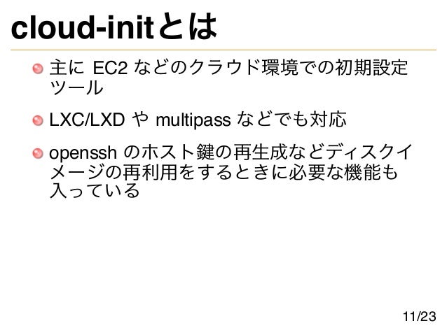 cloud-initとは
主に EC2 などのクラウド環境での初期設定
ツール
LXC/LXD や multipass などでも対応
openssh のホスト鍵の再生成などディスクイ
メージの再利用をするときに必要な機能も
入っている
11/23
 