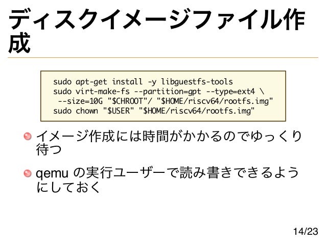 ディスクイメージファイル作
成
sudo apt-get install -y libguestfs-tools
sudo virt-make-fs --partition=gpt --type=ext4 
--size=10G "$CHROOT"/ "$HOME/riscv64/rootfs.img"
sudo chown "$USER" "$HOME/riscv64/rootfs.img"
イメージ作成には時間がかかるのでゆっくり
待つ
qemu の実行ユーザーで読み書きできるよう
にしておく
14/23
 