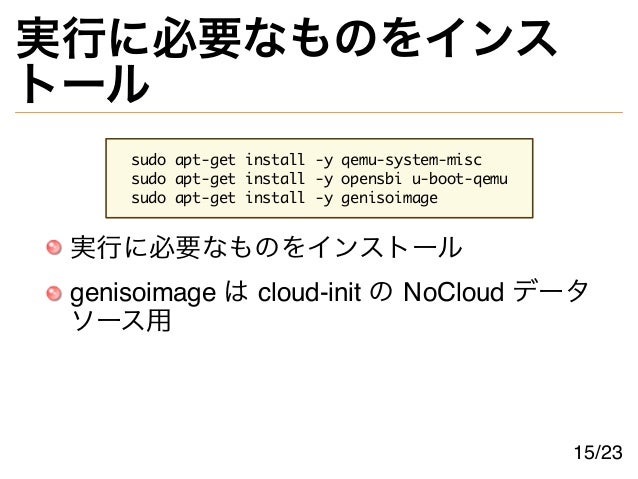 実行に必要なものをインス
トール
sudo apt-get install -y qemu-system-misc
sudo apt-get install -y opensbi u-boot-qemu
sudo apt-get install -y genisoimage
実行に必要なものをインストール
genisoimage は cloud-init の NoCloud データ
ソース用
15/23
 