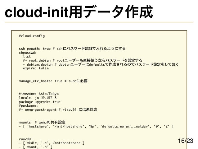 cloud-init用データ作成
#cloud-config
ssh_pwauth: true # sshにパスワード認証で入れるようにする
chpasswd:
list:
#- root:debian # rootユーザーも直接使うならパスワードを設定する
- debian:debian # debianユーザーはdefaultsで作成されるのでパスワード設定をしておく
expire: false
manage_etc_hosts: true # sudoに必要
timezone: Asia/Tokyo
locale: ja_JP.UTF-8
package_upgrade: true
#packages:
#- qemu-guest-agent # riscv64 には未対応
mounts: # qemuの共有設定
- [ 'hostshare', '/mnt/hostshare', '9p', 'defaults,nofail,_netdev', '0', '2' ]
runcmd:
- [ mkdir, '-p', /mnt/hostshare ]
- [ mount, '-a' ]
16/23
 
