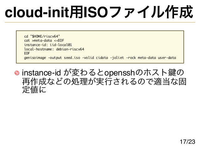cloud-init用ISOファイル作成
cd "$HOME/riscv64"
cat >meta-data <<EOF
instance-id: iid-local01
local-hostname: debian-riscv64
EOF
genisoimage -output seed.iso -volid cidata -joliet -rock meta-data user-data
instance-id が変わるとopensshのホスト鍵の
再作成などの処理が実行されるので適当な固
定値に
17/23
 