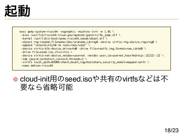 起動
exec qemu-system-riscv64 -nographic -machine virt -m 1.9G 
-bios /usr/lib/riscv64-linux-gnu/opensbi/generic/fw_jump.elf 
-kernel /usr/lib/u-boot/qemu-riscv64_smode/uboot.elf 
-object rng-random,filename=/dev/urandom,id=rng0 -device virtio-rng-device,rng=rng0 
-append "console=ttyS0 rw root=/dev/vda1" 
-device virtio-blk-device,drive=hd0 -drive file=rootfs.img,format=raw,id=hd0 
-drive file=seed.iso,if=virtio 
-device virtio-net-device,netdev=usernet -netdev user,id=usernet,hostfwd=tcp::22222-:22 
-smp cpus=4,sockets=1,cores=4,threads=1 
-virtfs local,path=$HOME/share,mount_tag=hostshare,security_model=mapped-xattr 
-name debian-riscv64
cloud-init用のseed.isoや共有のvirtfsなどは不
要なら省略可能
18/23
 