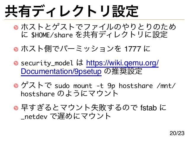 共有ディレクトリ設定
ホストとゲストでファイルのやりとりのため
に $HOME/share を共有ディレクトリに設定
ホスト側でパーミッションを 1777 に
security_model は https://wiki.qemu.org/
Documentation/9psetup の推奨設定
ゲストで sudo mount -t 9p hostshare /mnt/
hostshare のようにマウント
早すぎるとマウント失敗するので fstab に
_netdev で遅めにマウント
20/23
 
