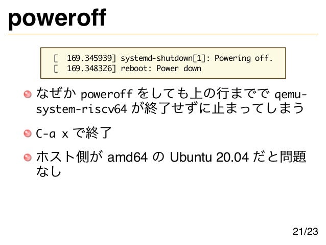 poweroff
[ 169.345939] systemd-shutdown[1]: Powering off.
[ 169.348326] reboot: Power down
なぜか poweroff をしても上の行までで qemu-
system-riscv64 が終了せずに止まってしまう
C-a x で終了
ホスト側が amd64 の Ubuntu 20.04 だと問題
なし
21/23
 