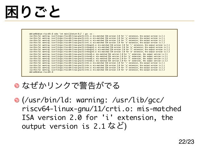 困りごと
debian@debian-riscv64:~$ echo 'int main(){return 0;}' | gcc -xc -
/usr/bin/ld: warning: /usr/lib/gcc/riscv64-linux-gnu/11/crti.o: mis-matched ISA version 2.0 for 'i' extension, the output version is 2.1
/usr/bin/ld: warning: /usr/lib/gcc/riscv64-linux-gnu/11/crti.o: mis-matched ISA version 2.0 for 'a' extension, the output version is 2.1
/usr/bin/ld: warning: /usr/lib/gcc/riscv64-linux-gnu/11/crti.o: mis-matched ISA version 2.0 for 'f' extension, the output version is 2.2
/usr/bin/ld: warning: /usr/lib/gcc/riscv64-linux-gnu/11/crti.o: mis-matched ISA version 2.0 for 'd' extension, the output version is 2.2
/usr/bin/ld: warning: /usr/lib/gcc/riscv64-linux-gnu/11/crtbeginS.o: mis-matched ISA version 2.0 for 'i' extension, the output version is 2.1
/usr/bin/ld: warning: /usr/lib/gcc/riscv64-linux-gnu/11/crtbeginS.o: mis-matched ISA version 2.0 for 'a' extension, the output version is 2.1
/usr/bin/ld: warning: /usr/lib/gcc/riscv64-linux-gnu/11/crtbeginS.o: mis-matched ISA version 2.0 for 'f' extension, the output version is 2.2
/usr/bin/ld: warning: /usr/lib/gcc/riscv64-linux-gnu/11/crtbeginS.o: mis-matched ISA version 2.0 for 'd' extension, the output version is 2.2
/usr/bin/ld: warning: /usr/lib/gcc/riscv64-linux-gnu/11/crtendS.o: mis-matched ISA version 2.0 for 'i' extension, the output version is 2.1
/usr/bin/ld: warning: /usr/lib/gcc/riscv64-linux-gnu/11/crtendS.o: mis-matched ISA version 2.0 for 'a' extension, the output version is 2.1
/usr/bin/ld: warning: /usr/lib/gcc/riscv64-linux-gnu/11/crtendS.o: mis-matched ISA version 2.0 for 'f' extension, the output version is 2.2
/usr/bin/ld: warning: /usr/lib/gcc/riscv64-linux-gnu/11/crtendS.o: mis-matched ISA version 2.0 for 'd' extension, the output version is 2.2
/usr/bin/ld: warning: /usr/lib/gcc/riscv64-linux-gnu/11/crtn.o: mis-matched ISA version 2.0 for 'i' extension, the output version is 2.1
/usr/bin/ld: warning: /usr/lib/gcc/riscv64-linux-gnu/11/crtn.o: mis-matched ISA version 2.0 for 'a' extension, the output version is 2.1
/usr/bin/ld: warning: /usr/lib/gcc/riscv64-linux-gnu/11/crtn.o: mis-matched ISA version 2.0 for 'f' extension, the output version is 2.2
/usr/bin/ld: warning: /usr/lib/gcc/riscv64-linux-gnu/11/crtn.o: mis-matched ISA version 2.0 for 'd' extension, the output version is 2.2
debian@debian-riscv64:~$
なぜかリンクで警告がでる
(/usr/bin/ld: warning: /usr/lib/gcc/
riscv64-linux-gnu/11/crti.o: mis-matched
ISA version 2.0 for 'i' extension, the
output version is 2.1 など)
22/23
 