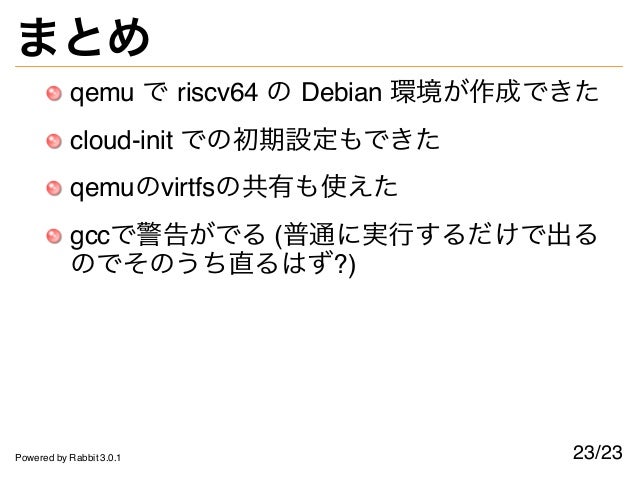 まとめ
qemu で riscv64 の Debian 環境が作成できた
cloud-init での初期設定もできた
qemuのvirtfsの共有も使えた
gccで警告がでる (普通に実行するだけで出る
のでそのうち直るはず?)
23/23
Powered by Rabbit 3.0.1
 
