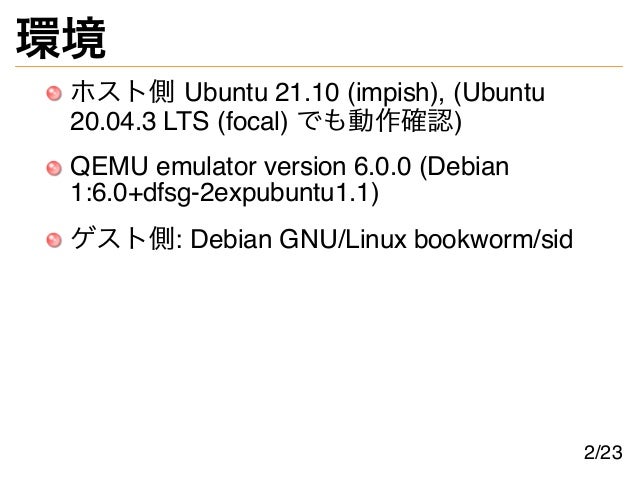 環境
ホスト側 Ubuntu 21.10 (impish), (Ubuntu
20.04.3 LTS (focal) でも動作確認)
QEMU emulator version 6.0.0 (Debian
1:6.0+dfsg-2expubuntu1.1)
ゲスト側: Debian GNU/Linux bookworm/sid
2/23
 