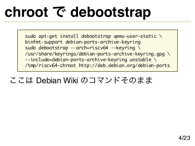 chroot で debootstrap
sudo apt-get install debootstrap qemu-user-static 
binfmt-support debian-ports-archive-keyring
sudo debootstrap --arch=riscv64 --keyring 
/usr/share/keyrings/debian-ports-archive-keyring.gpg 
--include=debian-ports-archive-keyring unstable 
/tmp/riscv64-chroot http://deb.debian.org/debian-ports
ここは Debian Wiki のコマンドそのまま
4/23
 