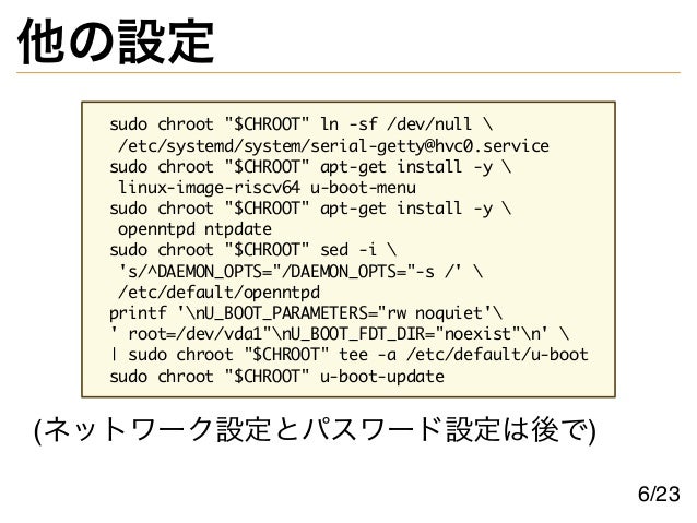 他の設定
sudo chroot "$CHROOT" ln -sf /dev/null 
/etc/systemd/system/serial-getty@hvc0.service
sudo chroot "$CHROOT" apt-get install -y 
linux-image-riscv64 u-boot-menu
sudo chroot "$CHROOT" apt-get install -y 
openntpd ntpdate
sudo chroot "$CHROOT" sed -i 
's/^DAEMON_OPTS="/DAEMON_OPTS="-s /' 
/etc/default/openntpd
printf 'nU_BOOT_PARAMETERS="rw noquiet'
' root=/dev/vda1"nU_BOOT_FDT_DIR="noexist"n' 
| sudo chroot "$CHROOT" tee -a /etc/default/u-boot
sudo chroot "$CHROOT" u-boot-update
(ネットワーク設定とパスワード設定は後で)
6/23
 