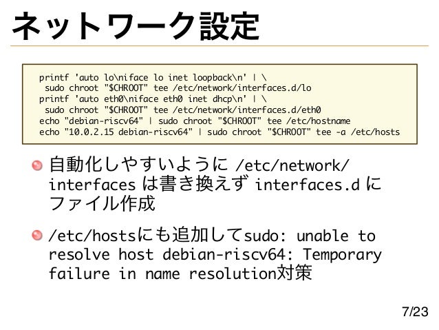 ネットワーク設定
printf 'auto loniface lo inet loopbackn' | 
sudo chroot "$CHROOT" tee /etc/network/interfaces.d/lo
printf 'auto eth0niface eth0 inet dhcpn' | 
sudo chroot "$CHROOT" tee /etc/network/interfaces.d/eth0
echo "debian-riscv64" | sudo chroot "$CHROOT" tee /etc/hostname
echo "10.0.2.15 debian-riscv64" | sudo chroot "$CHROOT" tee -a /etc/hosts
自動化しやすいように /etc/network/
interfaces は書き換えず interfaces.d に
ファイル作成
/etc/hostsにも追加してsudo: unable to
resolve host debian-riscv64: Temporary
failure in name resolution対策
7/23
 