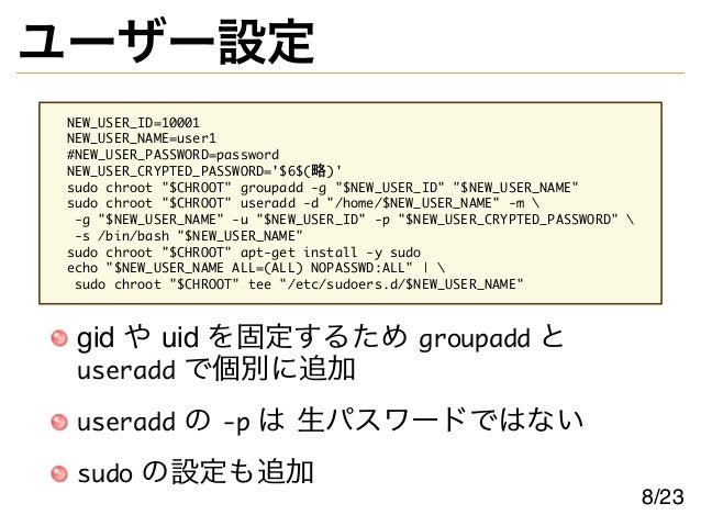 ユーザー設定
NEW_USER_ID=10001
NEW_USER_NAME=user1
#NEW_USER_PASSWORD=password
NEW_USER_CRYPTED_PASSWORD='$6$(略)'
sudo chroot "$CHROOT" groupadd -g "$NEW_USER_ID" "$NEW_USER_NAME"
sudo chroot "$CHROOT" useradd -d "/home/$NEW_USER_NAME" -m 
-g "$NEW_USER_NAME" -u "$NEW_USER_ID" -p "$NEW_USER_CRYPTED_PASSWORD" 
-s /bin/bash "$NEW_USER_NAME"
sudo chroot "$CHROOT" apt-get install -y sudo
echo "$NEW_USER_NAME ALL=(ALL) NOPASSWD:ALL" | 
sudo chroot "$CHROOT" tee "/etc/sudoers.d/$NEW_USER_NAME"
gid や uid を固定するため groupadd と
useradd で個別に追加
useradd の -p は 生パスワードではない
sudo の設定も追加
8/23
 