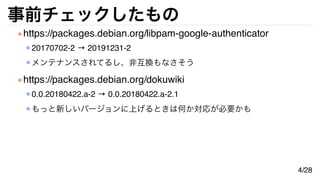 事前チェックしたもの
https://packages.debian.org/libpam-google-authenticator
20170702-2 → 20191231-2
メンテナンスされてるし、非互換もなさそう
https://packages.debian.org/dokuwiki
0.0.20180422.a-2 → 0.0.20180422.a-2.1
もっと新しいバージョンに上げるときは何か対応が必要かも
4/28
 
