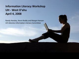 Information Literacy Workshop UH - West O‘ahu April 4, 2008 Randy Hensley, Kevin Roddy and Margot Hanson UH Libraries Information Literacy Committee 