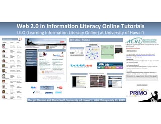 Web 2.0 in Information Literacy Online Tutorials
LILO (Learning Information Literacy Online) at University of Hawai‘i




               LILOHawaii



     Margot Hanson and Diane Nahl, University of Hawai‘i | ALA Chicago July 13, 2009
 
